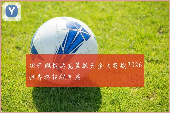 姆巴佩抵达克莱枫丹全力备战2026世界杯征程开启