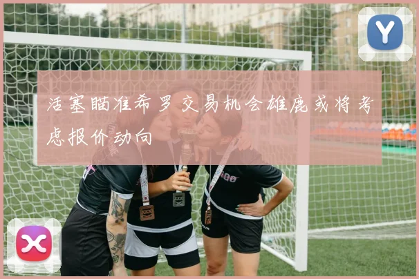 活塞瞄准希罗交易机会雄鹿或将考虑报价动向