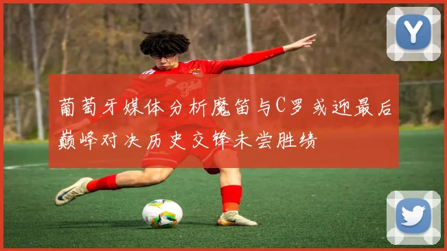 葡萄牙媒体分析魔笛与C罗或迎最后巅峰对决历史交锋未尝胜绩