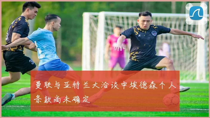曼联与亚特兰大洽谈中埃德森个人条款尚未确定