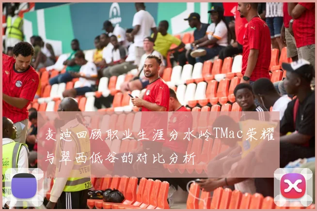 麦迪回顾职业生涯分水岭TMac荣耀与翠西低谷的对比分析