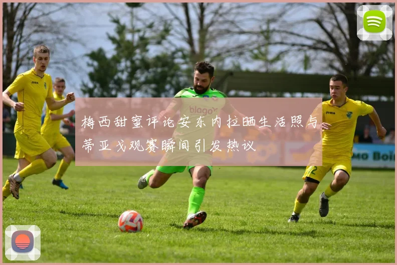 梅西甜蜜评论安东内拉晒生活照与蒂亚戈观赛瞬间引发热议