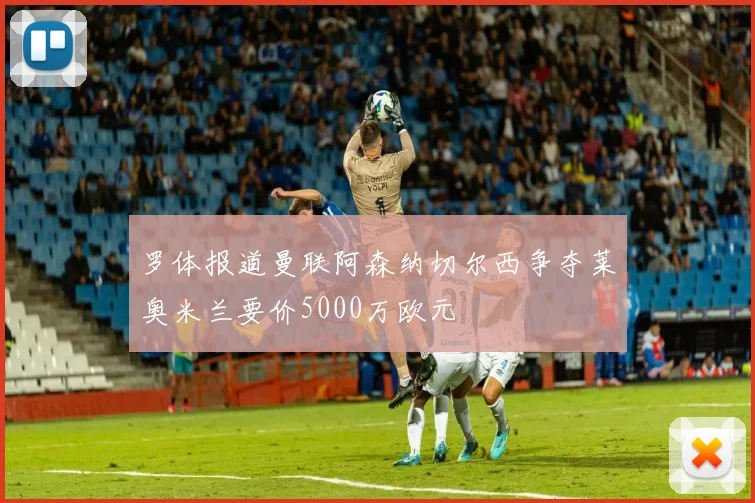罗体报道曼联阿森纳切尔西争夺莱奥米兰要价5000万欧元