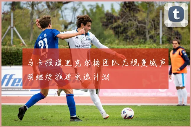 马卡报道里克尔梅团队无视曼城声明继续推进竞选计划