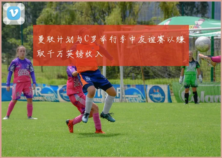 曼联计划与C罗举行季中友谊赛以赚取千万英镑收入