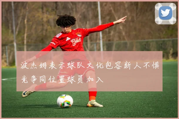 波杰姆表示球队文化包容新人不惧竞争同位置球员加入