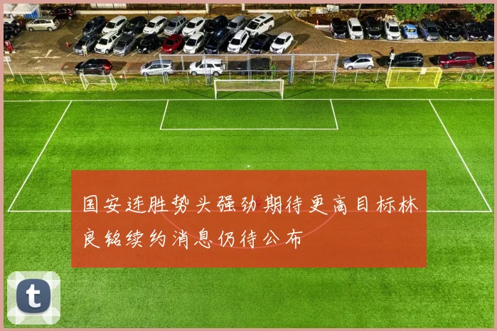 国安连胜势头强劲期待更高目标林良铭续约消息仍待公布