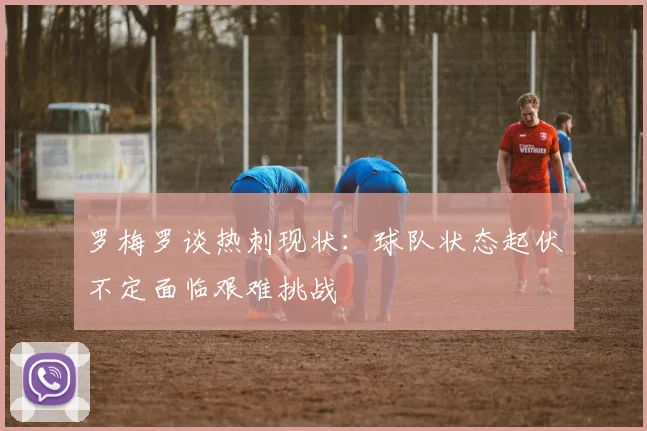 罗梅罗谈热刺现状：球队状态起伏不定面临艰难挑战
