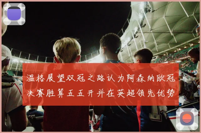 温格展望双冠之路认为阿森纳欧冠决赛胜算五五开并在英超领先优势明显