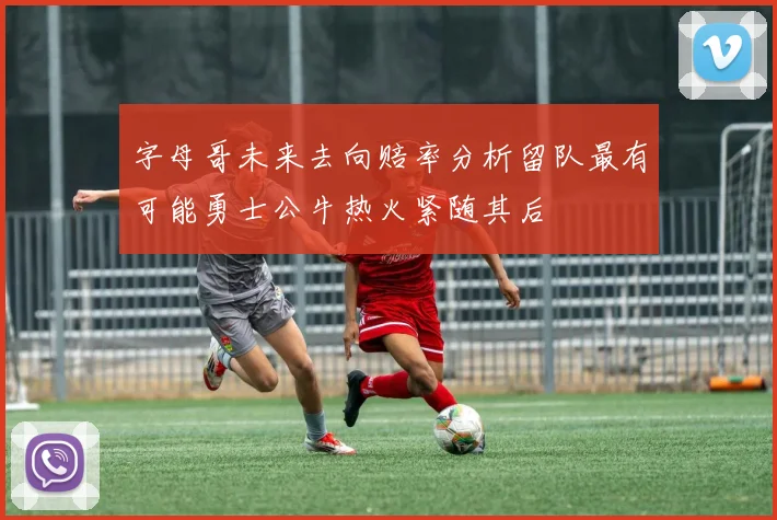 字母哥未来去向赔率分析留队最有可能勇士公牛热火紧随其后
