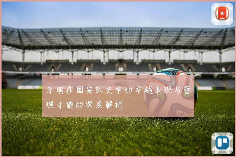 李明在国安队史中的卓越表现与管理才能的深度解析