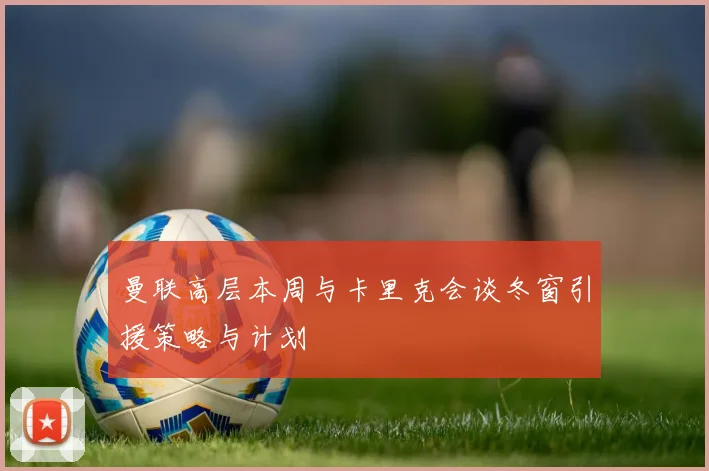 曼联高层本周与卡里克会谈冬窗引援策略与计划