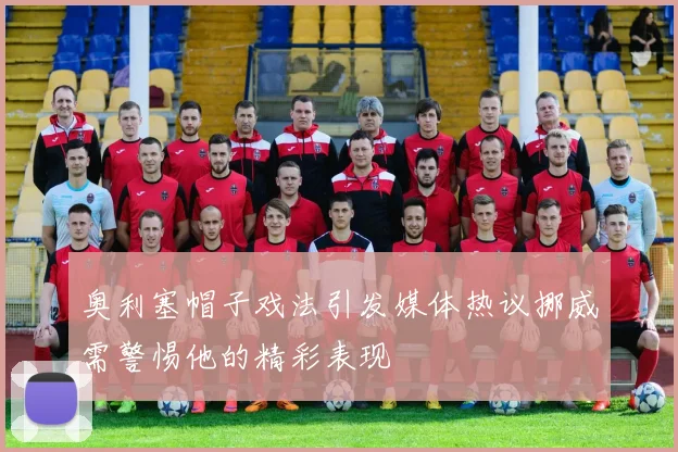 奥利塞帽子戏法引发媒体热议挪威需警惕他的精彩表现