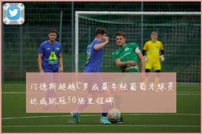 门德斯超越C罗成最年轻葡萄牙球员达成欧冠50场里程碑