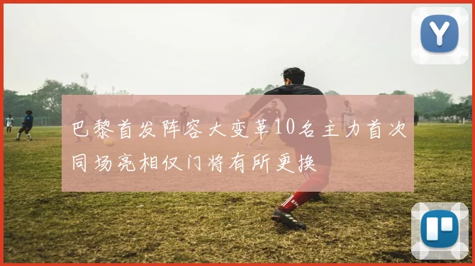 巴黎首发阵容大变革10名主力首次同场亮相仅门将有所更换