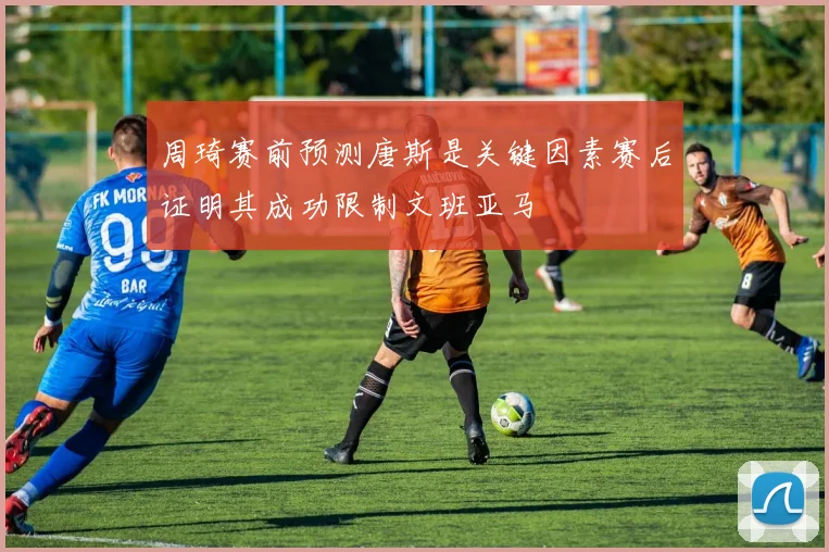 周琦赛前预测唐斯是关键因素赛后证明其成功限制文班亚马