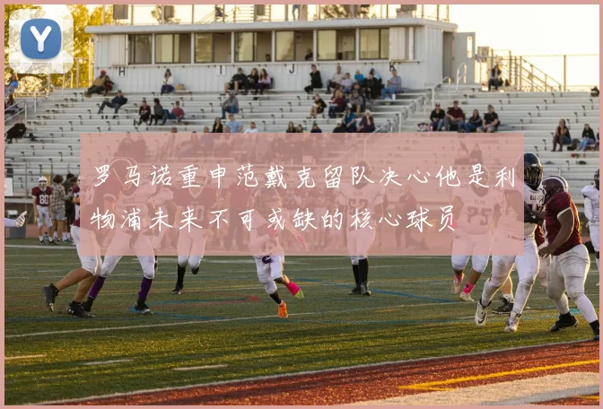罗马诺重申范戴克留队决心他是利物浦未来不可或缺的核心球员