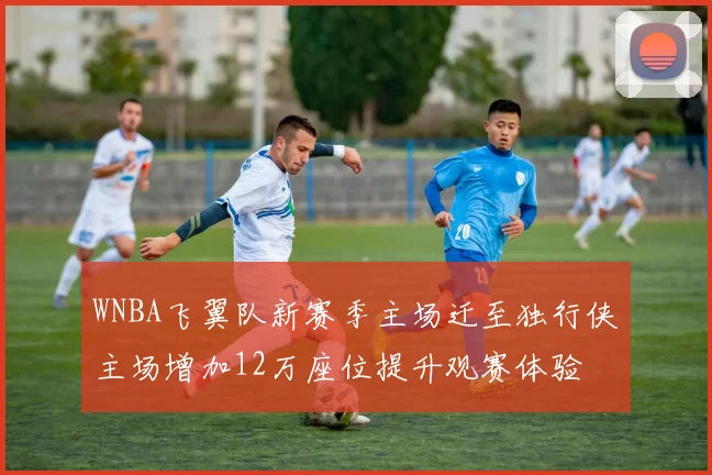 WNBA飞翼队新赛季主场迁至独行侠主场增加12万座位提升观赛体验