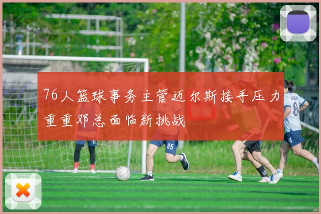 76人篮球事务主管迈尔斯接手压力重重邓总面临新挑战