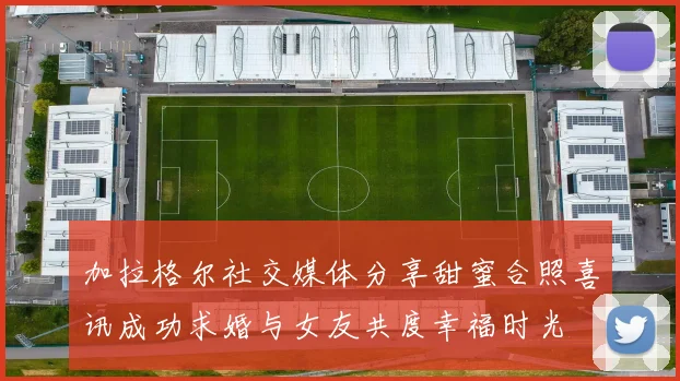 加拉格尔社交媒体分享甜蜜合照喜讯成功求婚与女友共度幸福时光