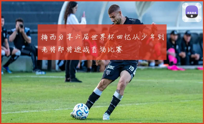 梅西分享六届世界杯回忆从少年到老将即将迎战首场比赛